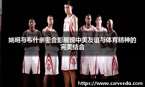 姚明与布什亲密合影展现中美友谊与体育精神的完美结合